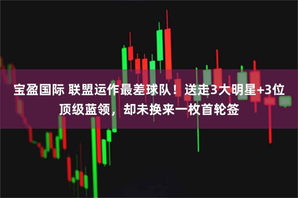 宝盈国际 联盟运作最差球队！送走3大明星+3位顶级蓝领，却未换来一枚首轮签